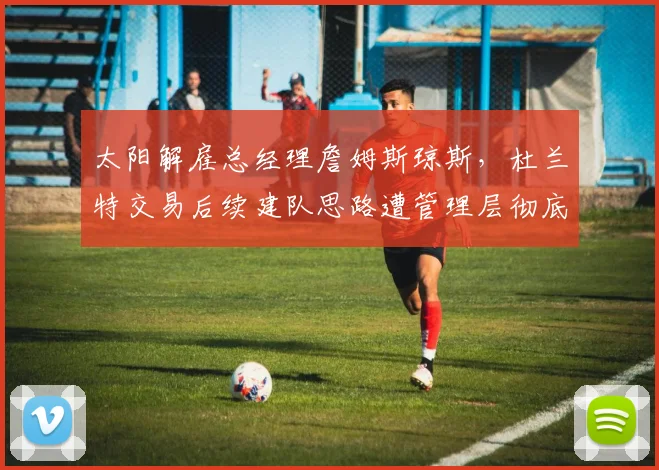 太阳解雇总经理詹姆斯琼斯,杜兰特交易后续建队思路遭管理层彻底否定