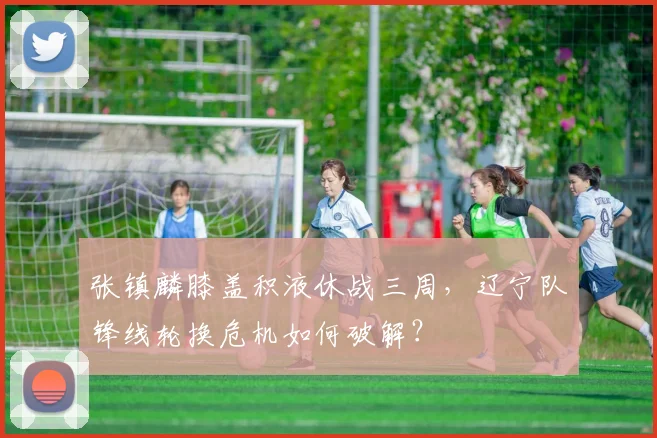 张镇麟膝盖积液休战三周,辽宁队锋线轮换危机如何破解?
