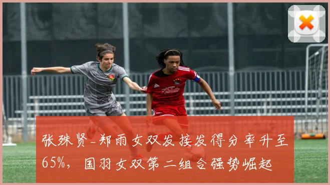 张殊贤_郑雨女双发接发得分率升至65%，国羽女双第二组合强势崛起
