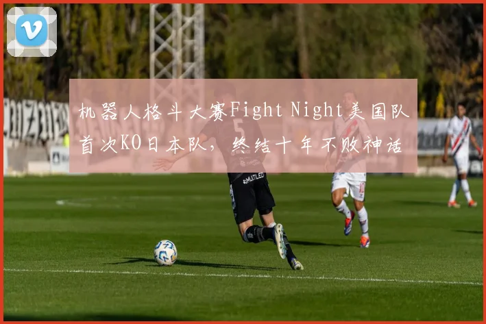 机器人格斗大赛Fight Night美国队首次KO日本队,终结十年不败神话