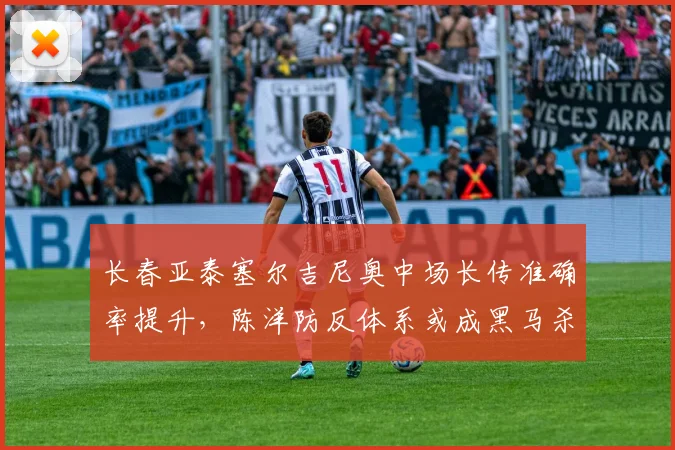 长春亚泰塞尔吉尼奥中场长传准确率提升，陈洋防反体系或成黑马杀手锏