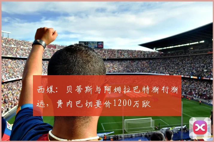 西媒：贝蒂斯与阿姆拉巴特渐行渐远，费内巴切要价1200万欧